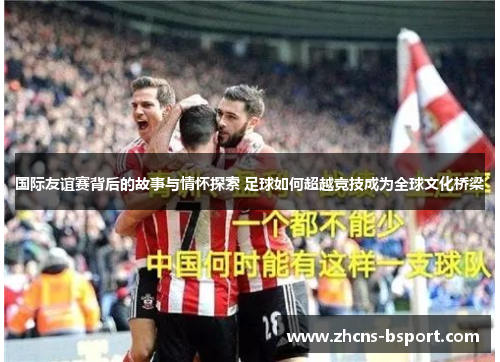 国际友谊赛背后的故事与情怀探索 足球如何超越竞技成为全球文化桥梁