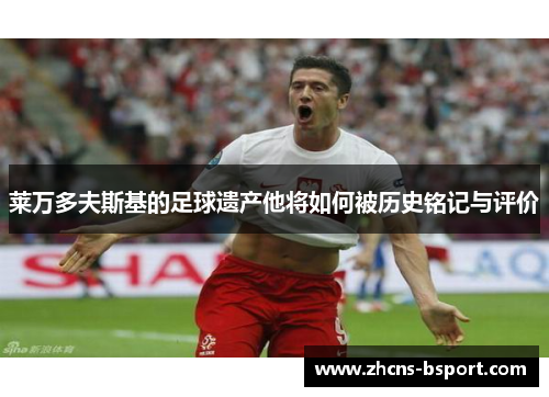 莱万多夫斯基的足球遗产他将如何被历史铭记与评价