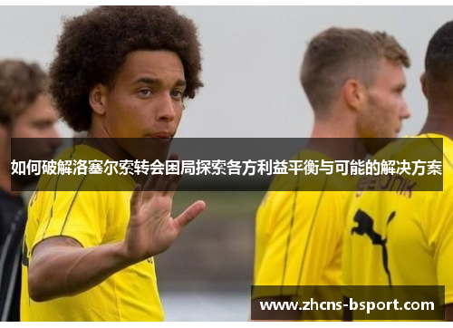 如何破解洛塞尔索转会困局探索各方利益平衡与可能的解决方案