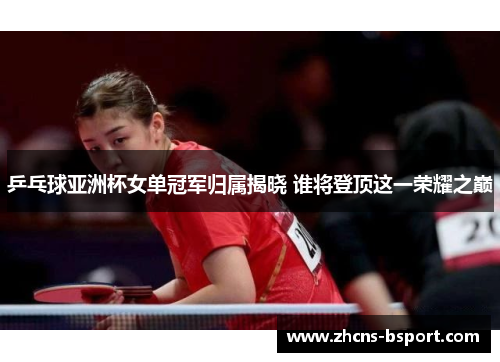 乒乓球亚洲杯女单冠军归属揭晓 谁将登顶这一荣耀之巅
