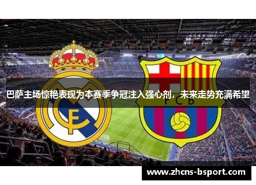 巴萨主场惊艳表现为本赛季争冠注入强心剂，未来走势充满希望