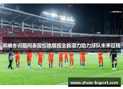 吴曦冬训期间表现惊艳展现全新潜力助力球队未来征程