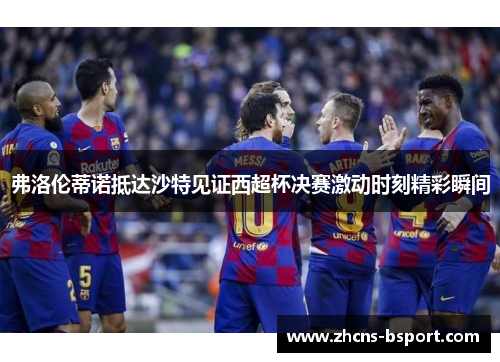 弗洛伦蒂诺抵达沙特见证西超杯决赛激动时刻精彩瞬间