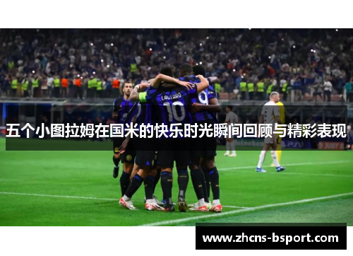五个小图拉姆在国米的快乐时光瞬间回顾与精彩表现
