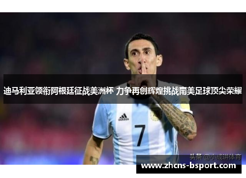 迪马利亚领衔阿根廷征战美洲杯 力争再创辉煌挑战南美足球顶尖荣耀