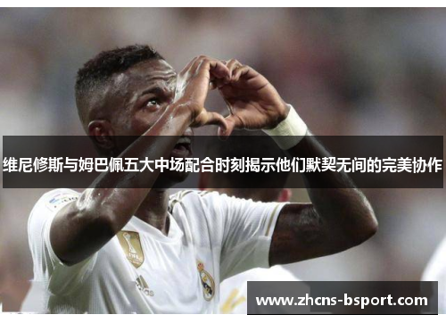 维尼修斯与姆巴佩五大中场配合时刻揭示他们默契无间的完美协作