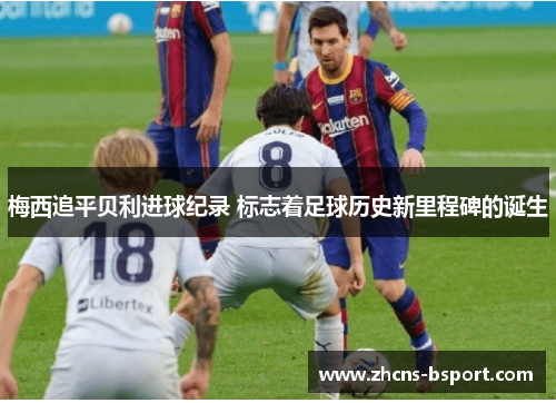 梅西追平贝利进球纪录 标志着足球历史新里程碑的诞生