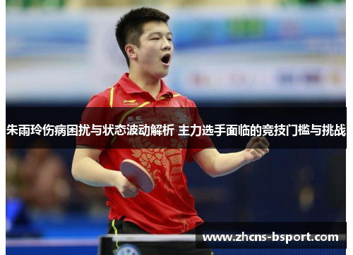 朱雨玲伤病困扰与状态波动解析 主力选手面临的竞技门槛与挑战