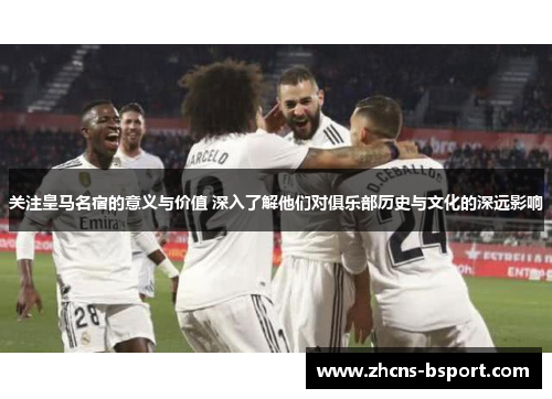 关注皇马名宿的意义与价值 深入了解他们对俱乐部历史与文化的深远影响
