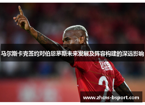 马尔斯卡克签约对伯恩茅斯未来发展及阵容构建的深远影响