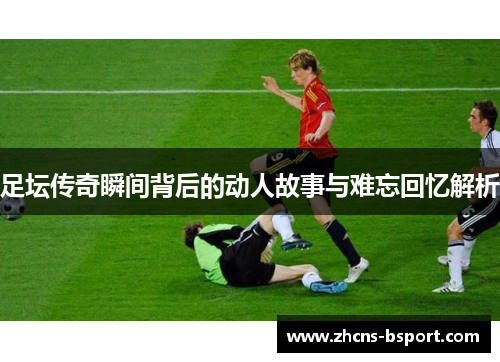 足坛传奇瞬间背后的动人故事与难忘回忆解析 足坛传奇瞬间背后的动人故事与难忘回忆解析