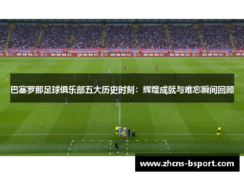 巴塞罗那足球俱乐部五大历史时刻：辉煌成就与难忘瞬间回顾