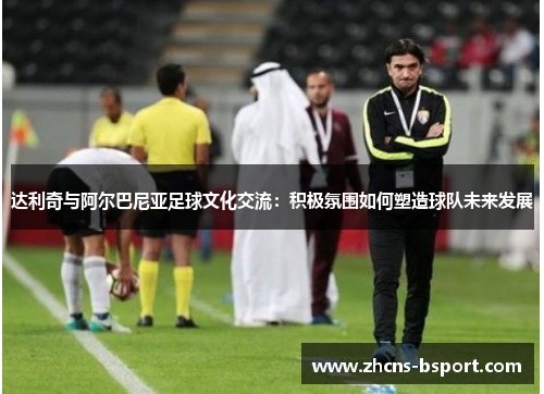 达利奇与阿尔巴尼亚足球文化交流：积极氛围如何塑造球队未来发展