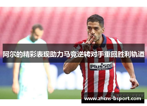 阿尔的精彩表现助力马竞逆转对手重回胜利轨道 阿尔的精彩表现助力马竞逆转对手重回胜利轨道