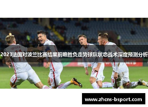 2023法国对波兰比赛结果前瞻胜负走势球队状态战术深度预测分析 2023法国对波兰比赛结果前瞻胜负走势球队状态战术深度预测分析