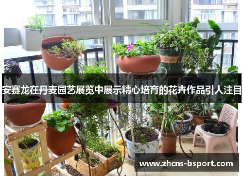 安赛龙在丹麦园艺展览中展示精心培育的花卉作品引人注目